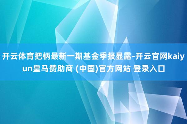 开云体育把柄最新一期基金季报显露-开云官网kaiyun皇马赞助商 (中国)官方网站 登录入口