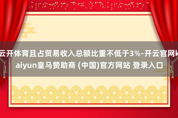 云开体育且占贸易收入总额比重不低于3%-开云官网kaiyun皇马赞助商 (中国)官方网站 登录入口