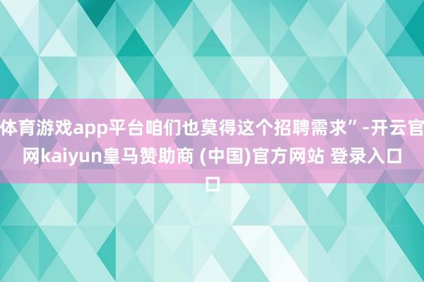 体育游戏app平台咱们也莫得这个招聘需求”-开云官网kaiyun皇马赞助商 (中国)官方网站 登录入口