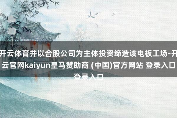 开云体育并以合股公司为主体投资缔造该电板工场-开云官网kaiyun皇马赞助商 (中国)官方网站 登录入口