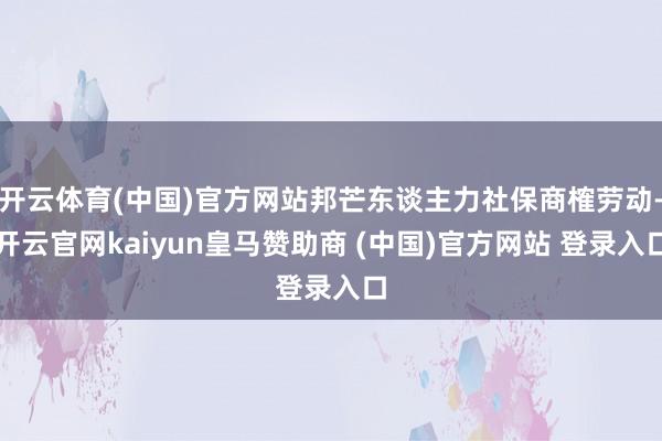 开云体育(中国)官方网站邦芒东谈主力社保商榷劳动-开云官网kaiyun皇马赞助商 (中国)官方网站 登录入口