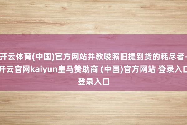 开云体育(中国)官方网站并教唆照旧提到货的耗尽者-开云官网kaiyun皇马赞助商 (中国)官方网站 登录入口