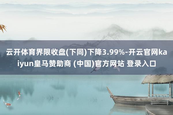 云开体育界限收盘(下同)下降3.99%-开云官网kaiyun皇马赞助商 (中国)官方网站 登录入口