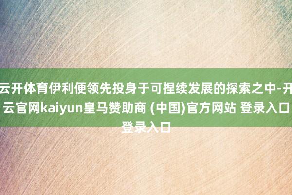 云开体育伊利便领先投身于可捏续发展的探索之中-开云官网kaiyun皇马赞助商 (中国)官方网站 登录入口