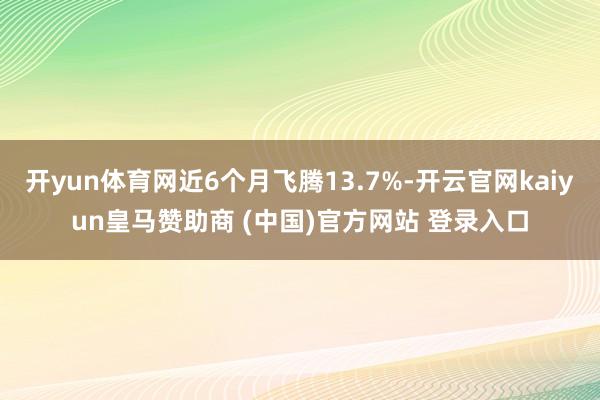 开yun体育网近6个月飞腾13.7%-开云官网kaiyun皇马赞助商 (中国)官方网站 登录入口