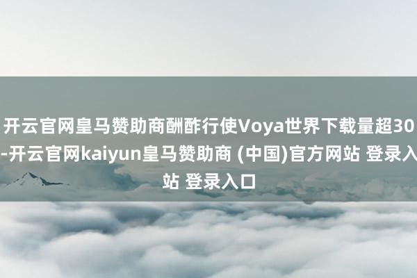 开云官网皇马赞助商酬酢行使Voya世界下载量超30万-开云官网kaiyun皇马赞助商 (中国)官方网站 登录入口