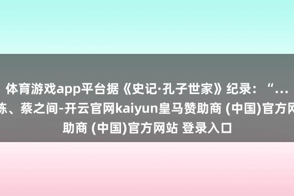 体育游戏app平台据《史记·孔子世家》纪录:“……闻孔子在陈、蔡之间-开云官网kaiyun皇马赞助商 (中国)官方网站 登录入口