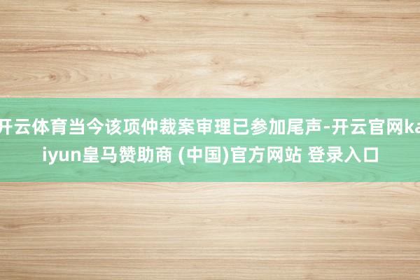 开云体育当今该项仲裁案审理已参加尾声-开云官网kaiyun皇马赞助商 (中国)官方网站 登录入口
