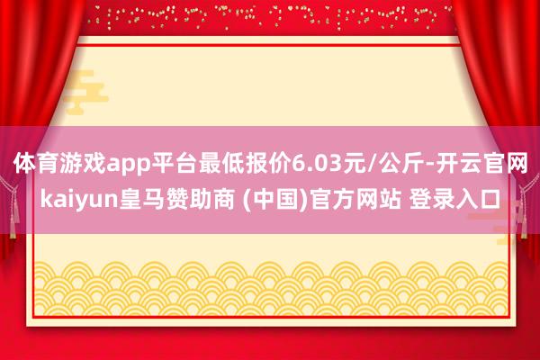 体育游戏app平台最低报价6.03元/公斤-开云官网kaiyun皇马赞助商 (中国)官方网站 登录入口