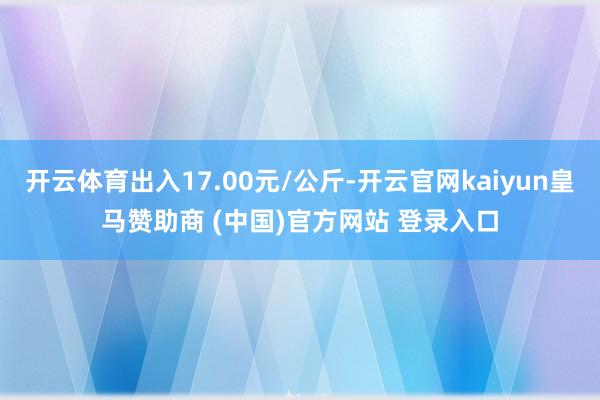 开云体育出入17.00元/公斤-开云官网kaiyun皇马赞助商 (中国)官方网站 登录入口