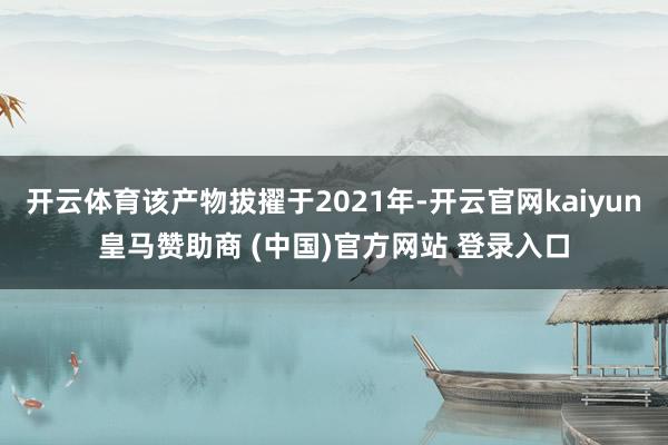 开云体育该产物拔擢于2021年-开云官网kaiyun皇马赞助商 (中国)官方网站 登录入口