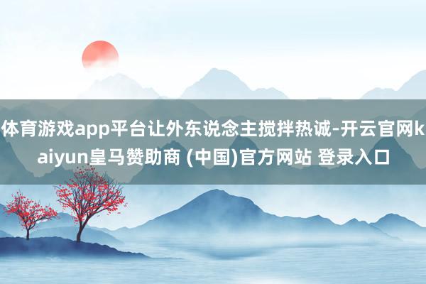 体育游戏app平台让外东说念主搅拌热诚-开云官网kaiyun皇马赞助商 (中国)官方网站 登录入口