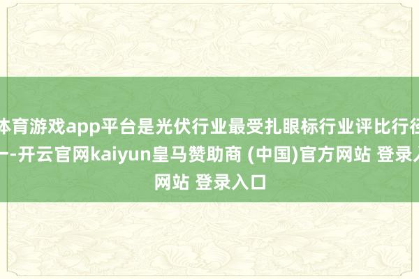 体育游戏app平台是光伏行业最受扎眼标行业评比行径之一-开云官网kaiyun皇马赞助商 (中国)官方网站 登录入口