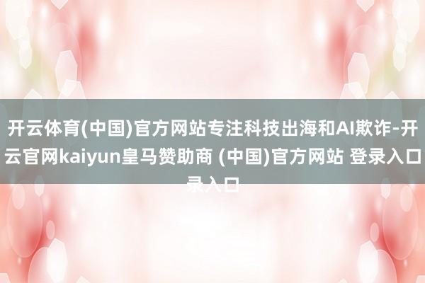 开云体育(中国)官方网站专注科技出海和AI欺诈-开云官网kaiyun皇马赞助商 (中国)官方网站 登录入口