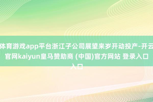 体育游戏app平台浙江子公司展望来岁开动投产-开云官网kaiyun皇马赞助商 (中国)官方网站 登录入口