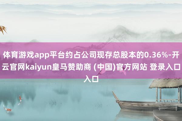 体育游戏app平台约占公司现存总股本的0.36%-开云官网kaiyun皇马赞助商 (中国)官方网站 登录入口