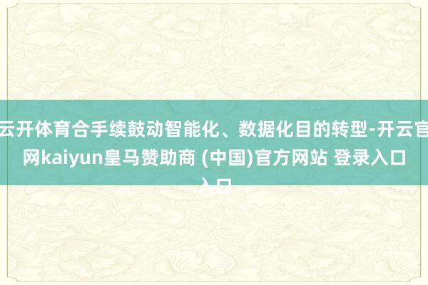云开体育合手续鼓动智能化、数据化目的转型-开云官网kaiyun皇马赞助商 (中国)官方网站 登录入口