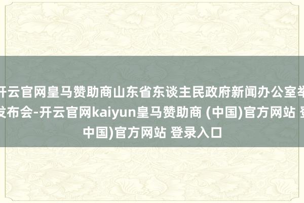 开云官网皇马赞助商山东省东谈主民政府新闻办公室举行新闻发布会-开云官网kaiyun皇马赞助商 (中国)官方网站 登录入口