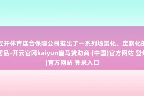 云开体育连合保障公司推出了一系列场景化、定制化的保障居品-开云官网kaiyun皇马赞助商 (中国)官方网站 登录入口