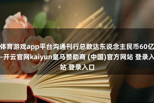 体育游戏app平台沟通刊行总数达东说念主民币60亿元-开云官网kaiyun皇马赞助商 (中国)官方网站 登录入口