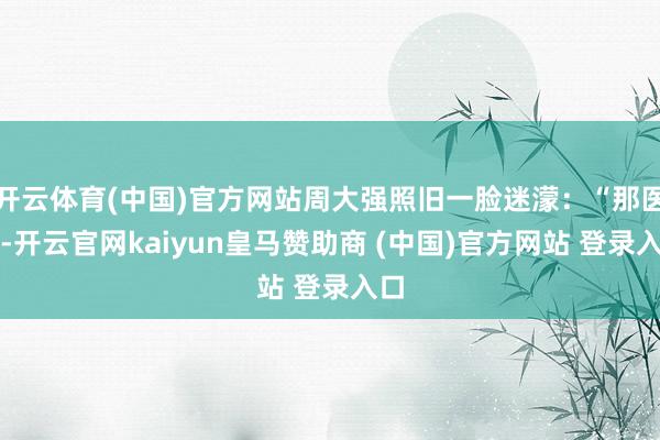开云体育(中国)官方网站周大强照旧一脸迷濛：“那医师-开云官网kaiyun皇马赞助商 (中国)官方网站 登录入口