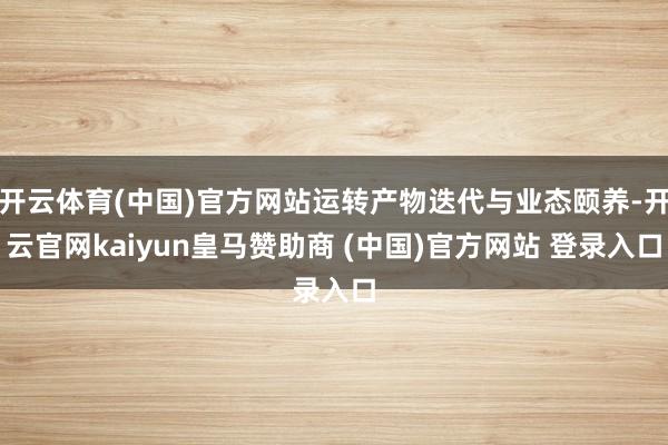 开云体育(中国)官方网站运转产物迭代与业态颐养-开云官网kaiyun皇马赞助商 (中国)官方网站 登录入口