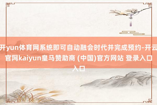 开yun体育网系统即可自动融会时代并完成预约-开云官网kaiyun皇马赞助商 (中国)官方网站 登录入口