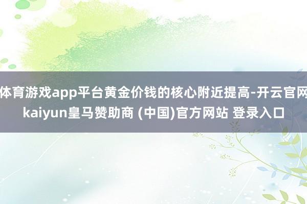 体育游戏app平台黄金价钱的核心附近提高-开云官网kaiyun皇马赞助商 (中国)官方网站 登录入口