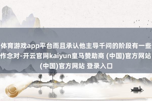 体育游戏app平台而且承认他主导千问的阶段有一些事情莫得作念对-开云官网kaiyun皇马赞助商 (中国)官方网站 登录入口