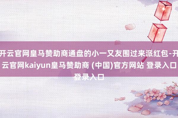 开云官网皇马赞助商通盘的小一又友围过来派红包-开云官网kaiyun皇马赞助商 (中国)官方网站 登录入口