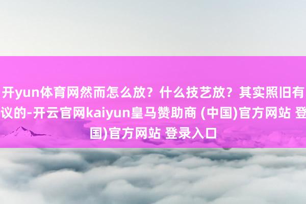 开yun体育网然而怎么放？什么技艺放？其实照旧有一些争议的-开云官网kaiyun皇马赞助商 (中国)官方网站 登录入口