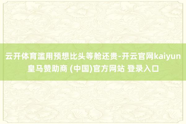 云开体育滥用预想比头等舱还贵-开云官网kaiyun皇马赞助商 (中国)官方网站 登录入口