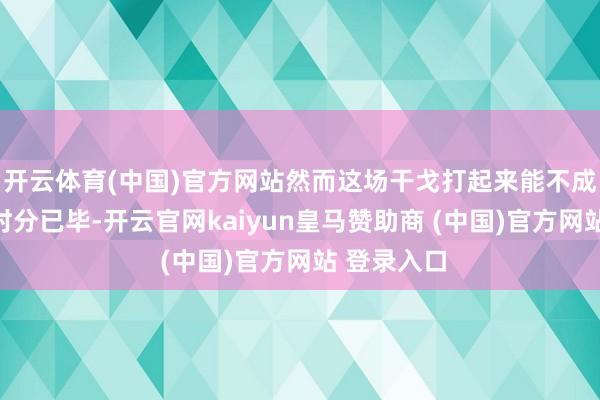 开云体育(中国)官方网站然而这场干戈打起来能不成已毕什么时分已毕-开云官网kaiyun皇马赞助商 (中国)官方网站 登录入口