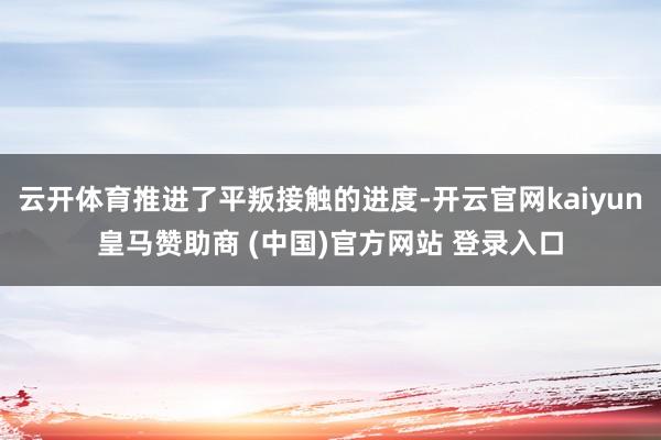 云开体育推进了平叛接触的进度-开云官网kaiyun皇马赞助商 (中国)官方网站 登录入口