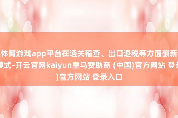 体育游戏app平台在通关稽查、出口退税等方面翻新监管模式-开云官网kaiyun皇马赞助商 (中国)官方网站 登录入口