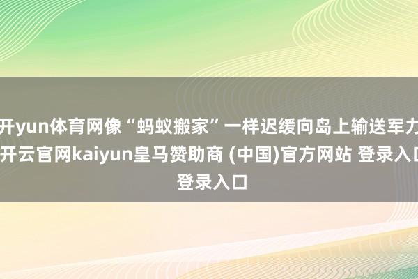 开yun体育网像“蚂蚁搬家”一样迟缓向岛上输送军力-开云官网kaiyun皇马赞助商 (中国)官方网站 登录入口