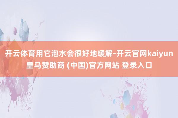 开云体育用它泡水会很好地缓解-开云官网kaiyun皇马赞助商 (中国)官方网站 登录入口
