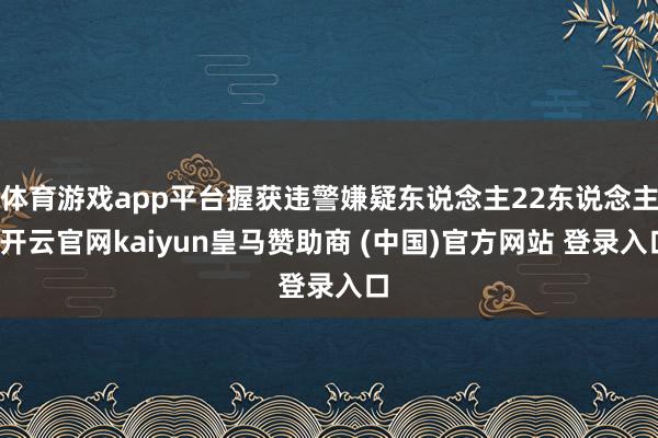 体育游戏app平台握获违警嫌疑东说念主22东说念主-开云官网kaiyun皇马赞助商 (中国)官方网站 登录入口