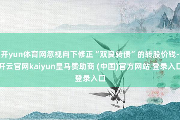 开yun体育网忽视向下修正“双良转债”的转股价钱-开云官网kaiyun皇马赞助商 (中国)官方网站 登录入口