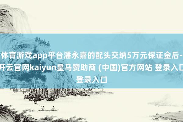 体育游戏app平台潘永嘉的配头交纳5万元保证金后-开云官网kaiyun皇马赞助商 (中国)官方网站 登录入口