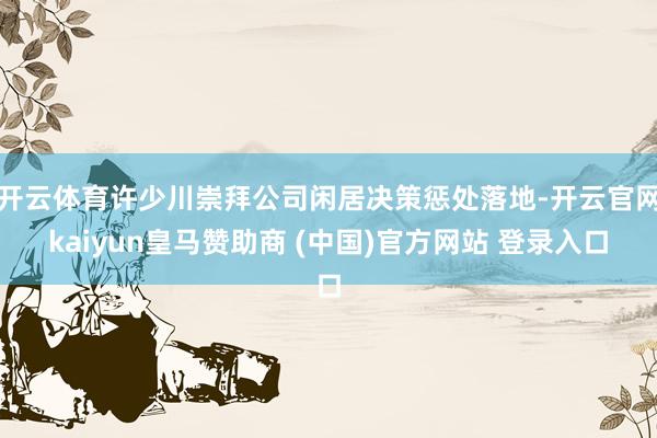 开云体育许少川崇拜公司闲居决策惩处落地-开云官网kaiyun皇马赞助商 (中国)官方网站 登录入口