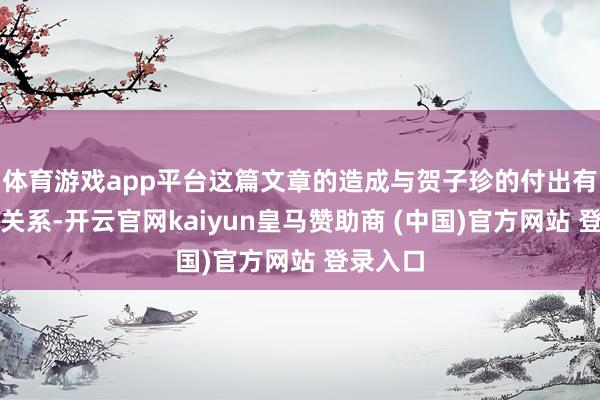 体育游戏app平台这篇文章的造成与贺子珍的付出有很大的关系-开云官网kaiyun皇马赞助商 (中国)官方网站 登录入口