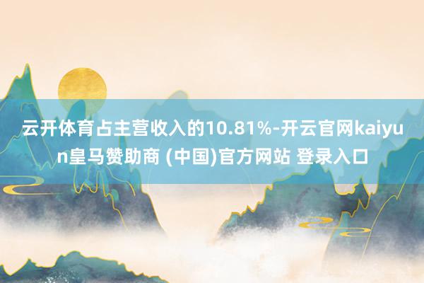 云开体育占主营收入的10.81%-开云官网kaiyun皇马赞助商 (中国)官方网站 登录入口