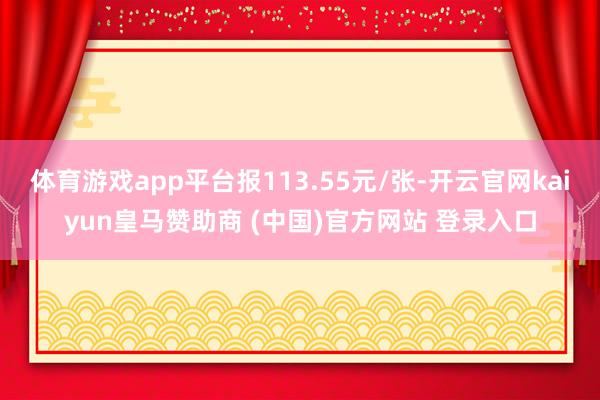 体育游戏app平台报113.55元/张-开云官网kaiyun皇马赞助商 (中国)官方网站 登录入口