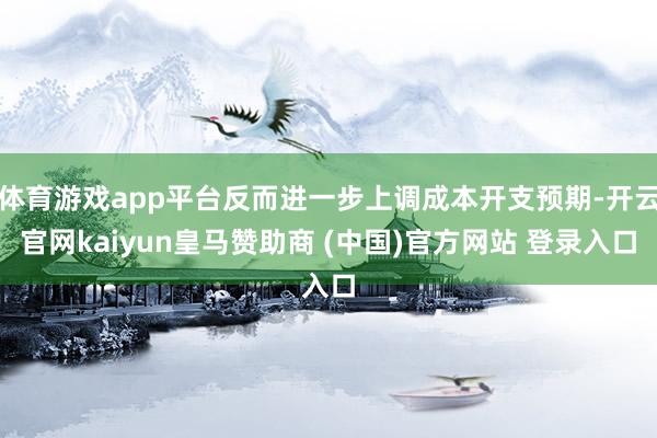 体育游戏app平台反而进一步上调成本开支预期-开云官网kaiyun皇马赞助商 (中国)官方网站 登录入口