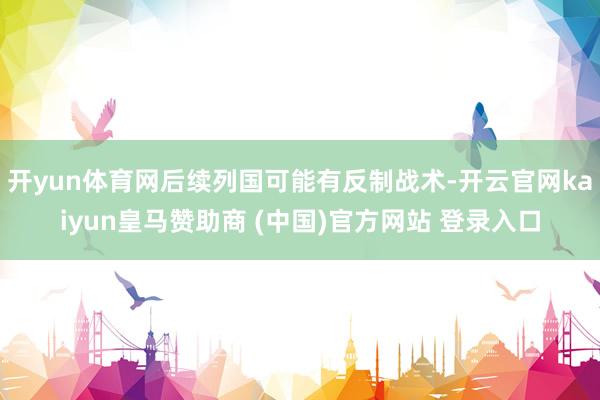 开yun体育网后续列国可能有反制战术-开云官网kaiyun皇马赞助商 (中国)官方网站 登录入口