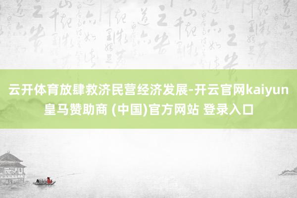 云开体育放肆救济民营经济发展-开云官网kaiyun皇马赞助商 (中国)官方网站 登录入口