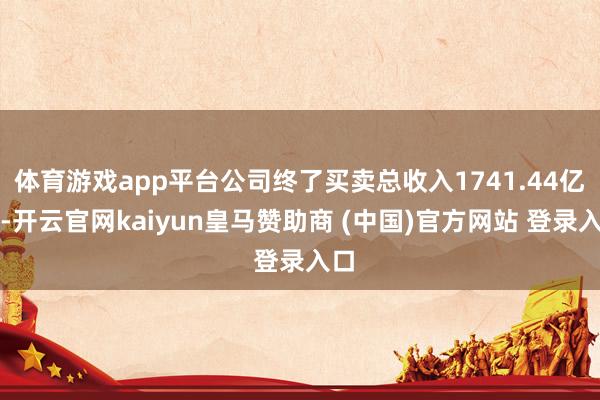 体育游戏app平台公司终了买卖总收入1741.44亿元-开云官网kaiyun皇马赞助商 (中国)官方网站 登录入口