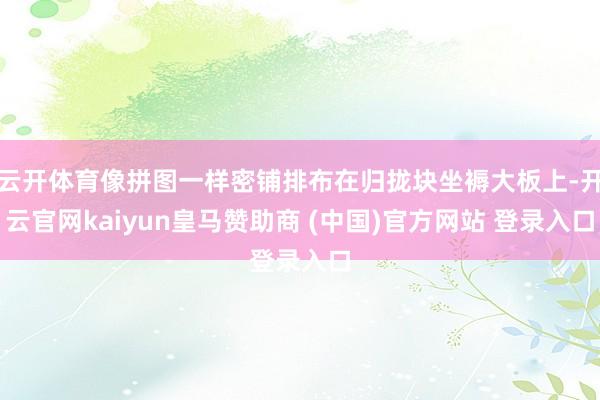 云开体育像拼图一样密铺排布在归拢块坐褥大板上-开云官网kaiyun皇马赞助商 (中国)官方网站 登录入口