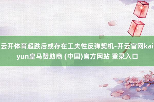 云开体育超跌后或存在工夫性反弹契机-开云官网kaiyun皇马赞助商 (中国)官方网站 登录入口